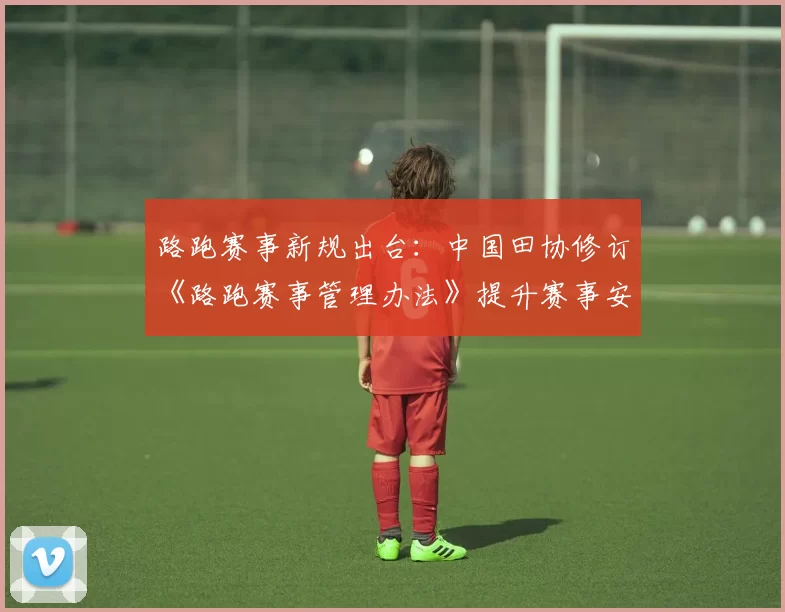 路跑赛事新规出台：中国田协修订《路跑赛事管理办法》提升赛事安全与规范