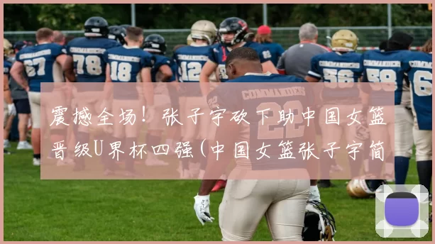 震撼全场！张子宇砍下助中国女篮晋级U界杯四强(中国女篮张子宇简介)